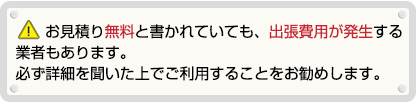 お見積り無料と書かれていても、出張費用が発生する業者もあります。必ず詳細を聞いた上でご利用することをお勧めします。